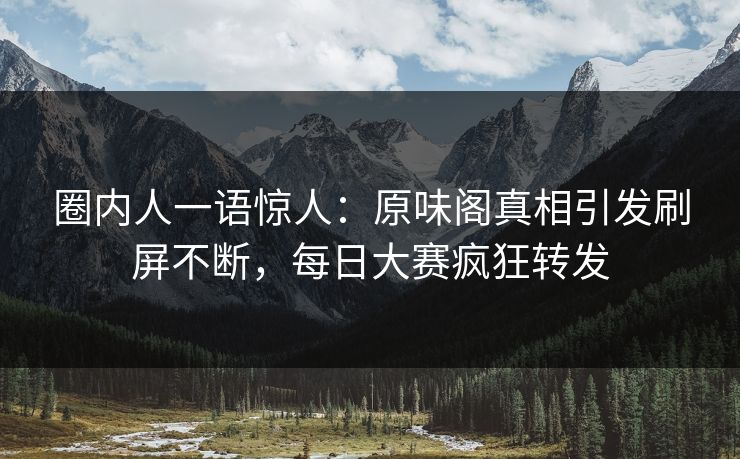 圈内人一语惊人：原味阁真相引发刷屏不断，每日大赛疯狂转发