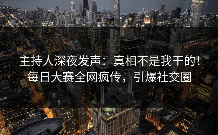 主持人深夜发声：真相不是我干的！每日大赛全网疯传，引爆社交圈