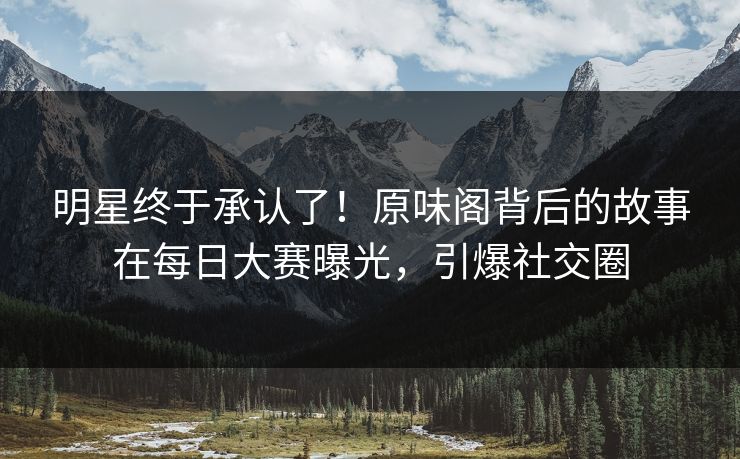 明星终于承认了！原味阁背后的故事在每日大赛曝光，引爆社交圈