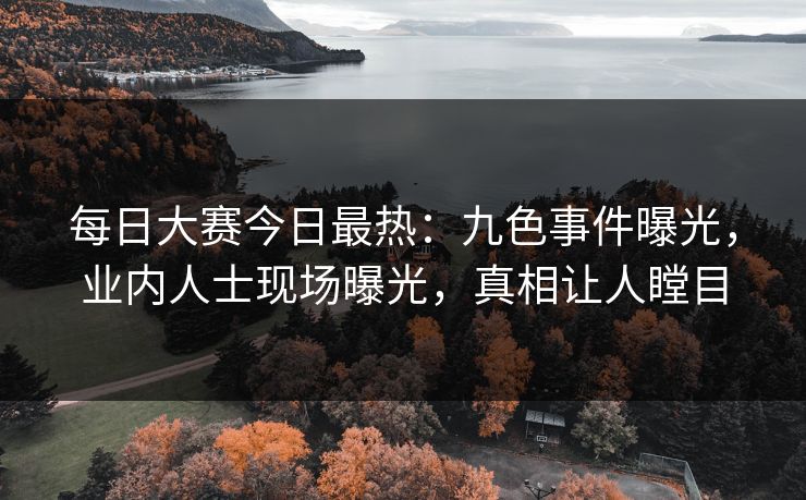 每日大赛今日最热：九色事件曝光，业内人士现场曝光，真相让人瞠目
