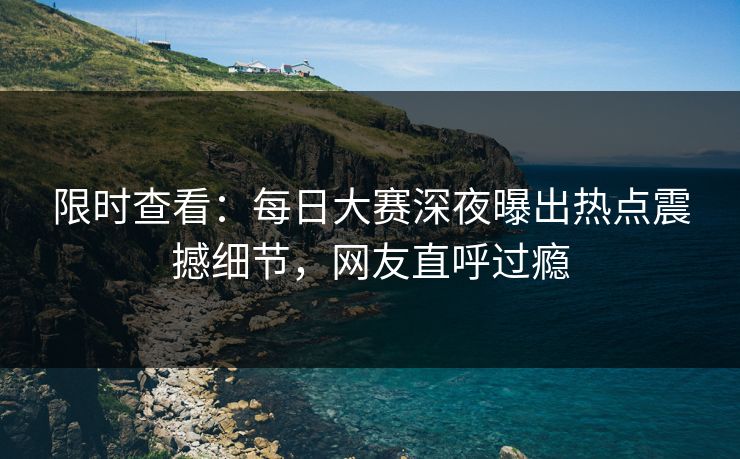 限时查看：每日大赛深夜曝出热点震撼细节，网友直呼过瘾