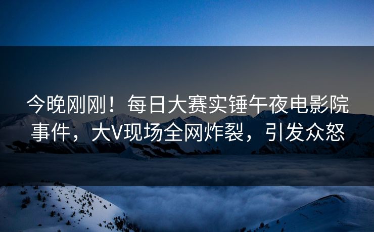 今晚刚刚！每日大赛实锤午夜电影院事件，大V现场全网炸裂，引发众怒
