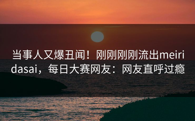 当事人又爆丑闻！刚刚刚刚流出meiridasai，每日大赛网友：网友直呼过瘾