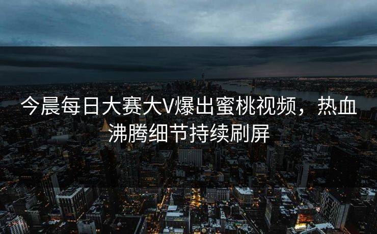 今晨每日大赛大V爆出蜜桃视频，热血沸腾细节持续刷屏