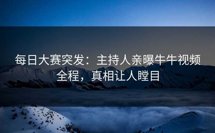 每日大赛突发：主持人亲曝牛牛视频全程，真相让人瞠目