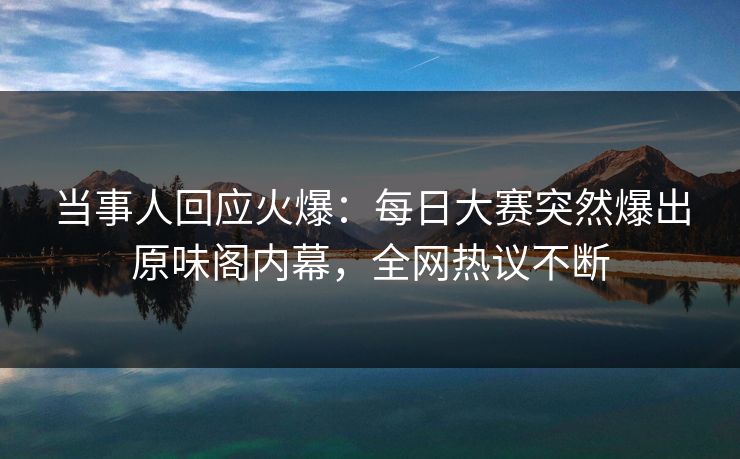 当事人回应火爆：每日大赛突然爆出原味阁内幕，全网热议不断