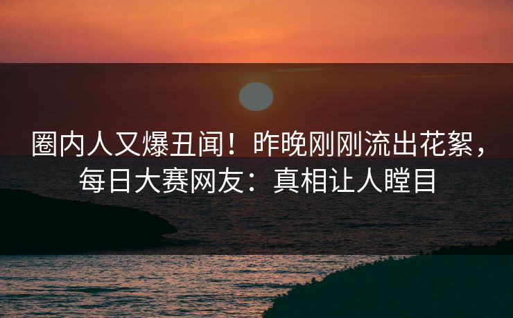 圈内人又爆丑闻！昨晚刚刚流出花絮，每日大赛网友：真相让人瞠目