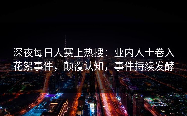 深夜每日大赛上热搜：业内人士卷入花絮事件，颠覆认知，事件持续发酵