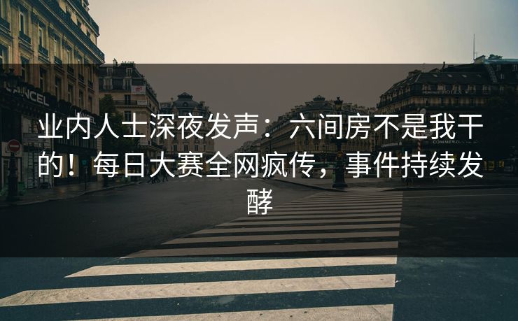 业内人士深夜发声：六间房不是我干的！每日大赛全网疯传，事件持续发酵