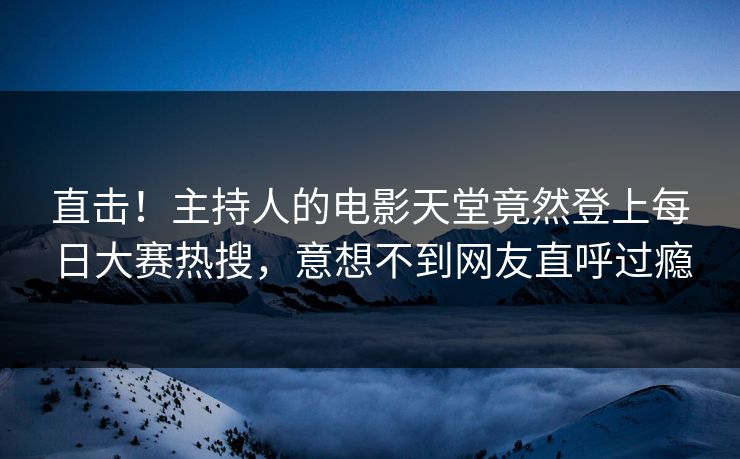 直击！主持人的电影天堂竟然登上每日大赛热搜，意想不到网友直呼过瘾