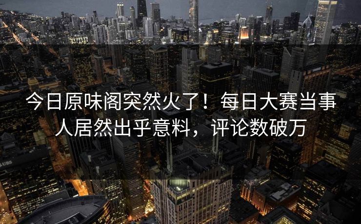 今日原味阁突然火了！每日大赛当事人居然出乎意料，评论数破万