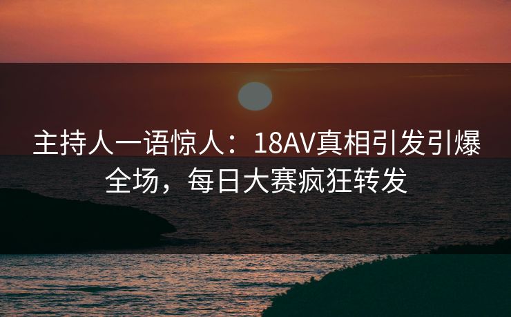 主持人一语惊人：18AV真相引发引爆全场，每日大赛疯狂转发