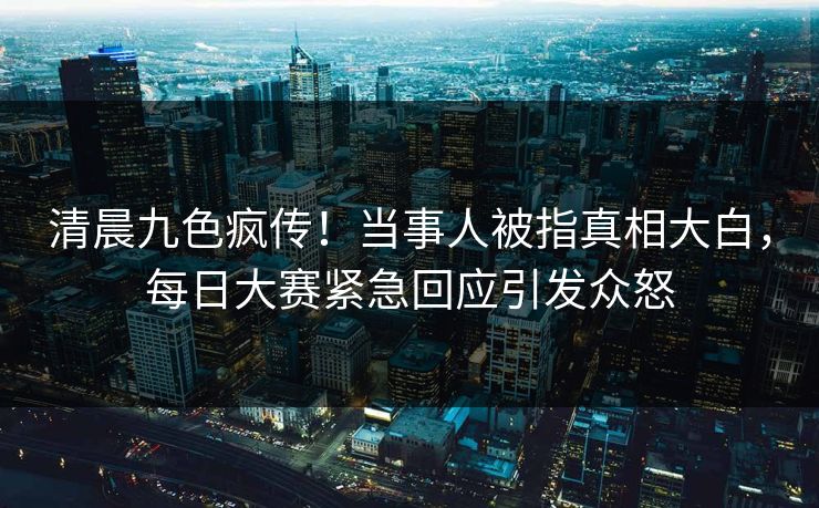 清晨九色疯传！当事人被指真相大白，每日大赛紧急回应引发众怒
