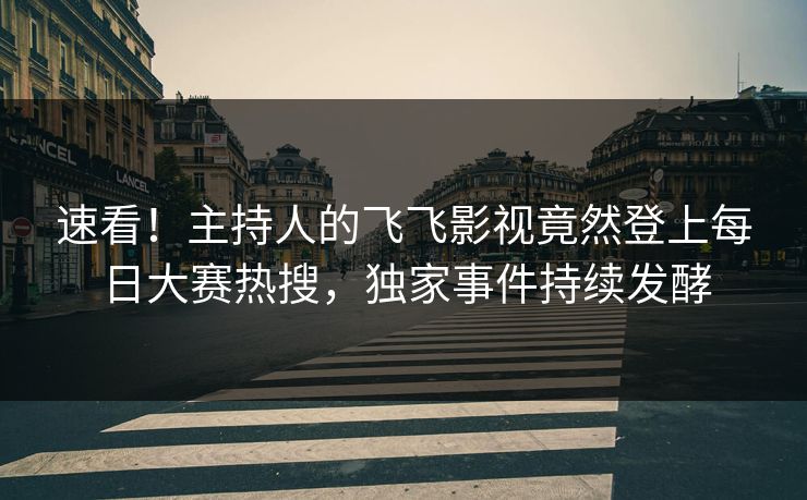 速看！主持人的飞飞影视竟然登上每日大赛热搜，独家事件持续发酵