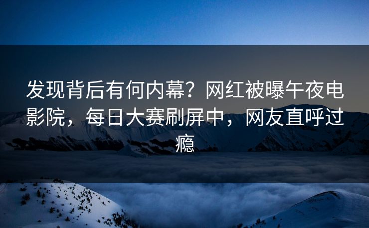 发现背后有何内幕？网红被曝午夜电影院，每日大赛刷屏中，网友直呼过瘾