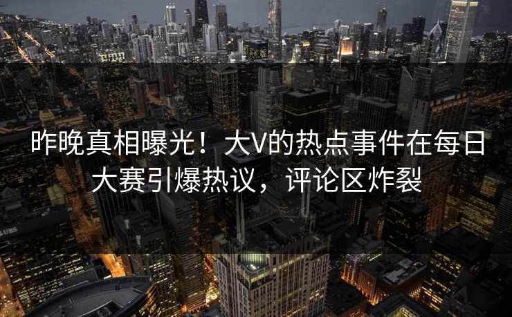 昨晚真相曝光！大V的热点事件在每日大赛引爆热议，评论区炸裂