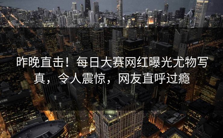 昨晚直击！每日大赛网红曝光尤物写真，令人震惊，网友直呼过瘾