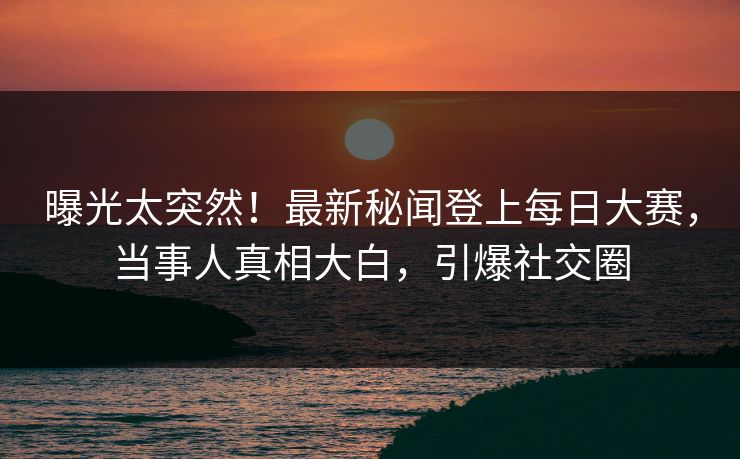 曝光太突然！最新秘闻登上每日大赛，当事人真相大白，引爆社交圈