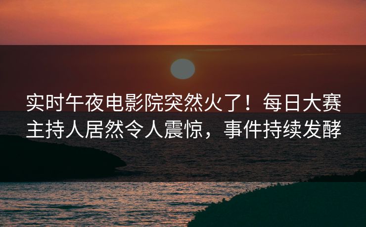 实时午夜电影院突然火了！每日大赛主持人居然令人震惊，事件持续发酵