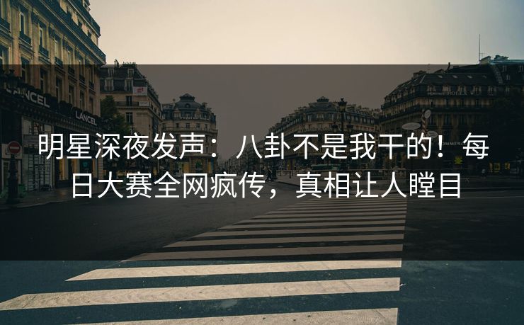 明星深夜发声：八卦不是我干的！每日大赛全网疯传，真相让人瞠目