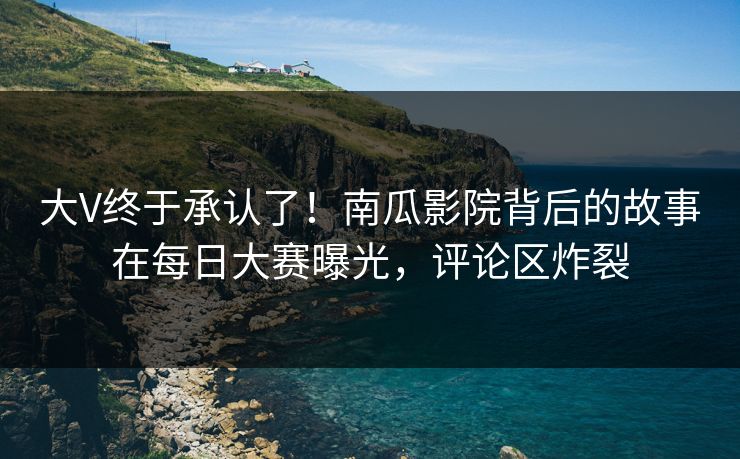 大V终于承认了！南瓜影院背后的故事在每日大赛曝光，评论区炸裂