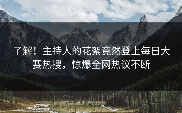 了解！主持人的花絮竟然登上每日大赛热搜，惊爆全网热议不断