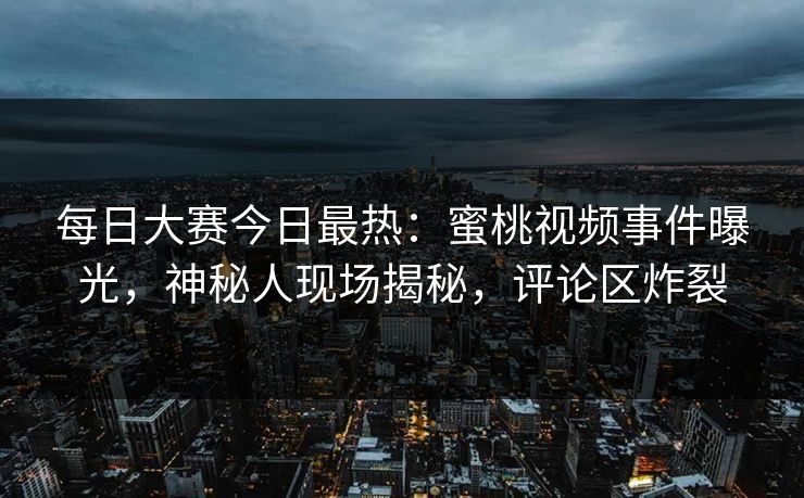 每日大赛今日最热：蜜桃视频事件曝光，神秘人现场揭秘，评论区炸裂
