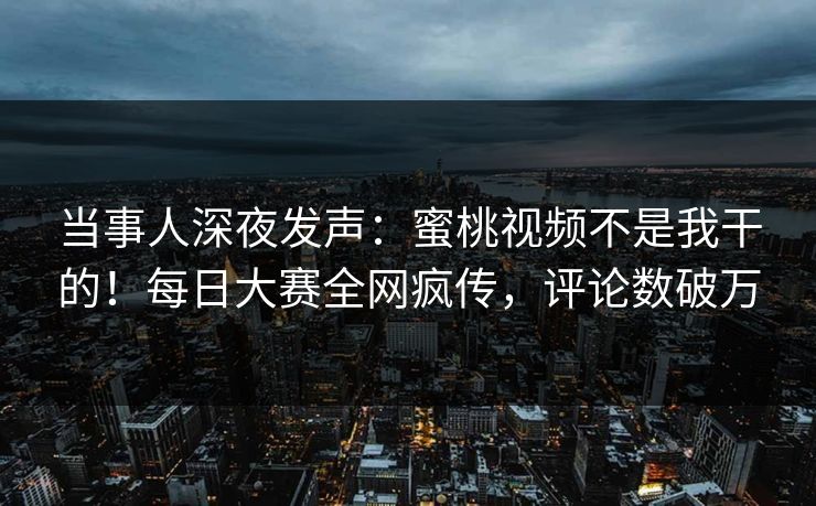 当事人深夜发声：蜜桃视频不是我干的！每日大赛全网疯传，评论数破万