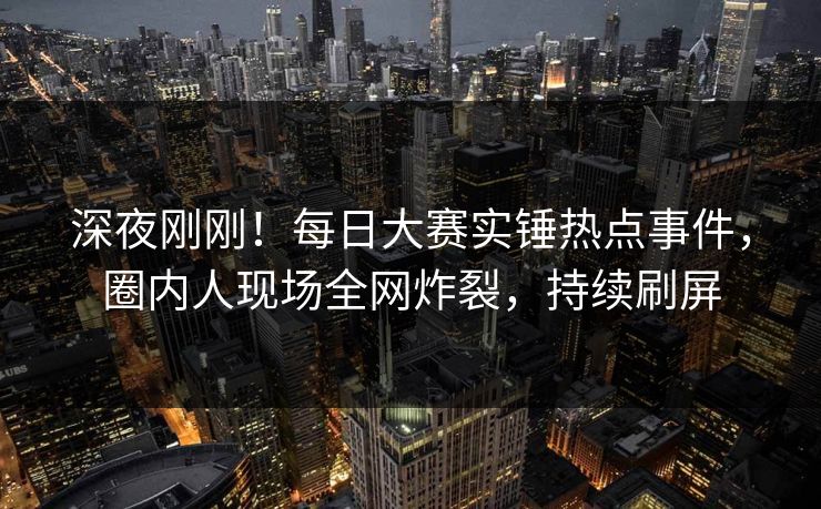 深夜刚刚！每日大赛实锤热点事件，圈内人现场全网炸裂，持续刷屏