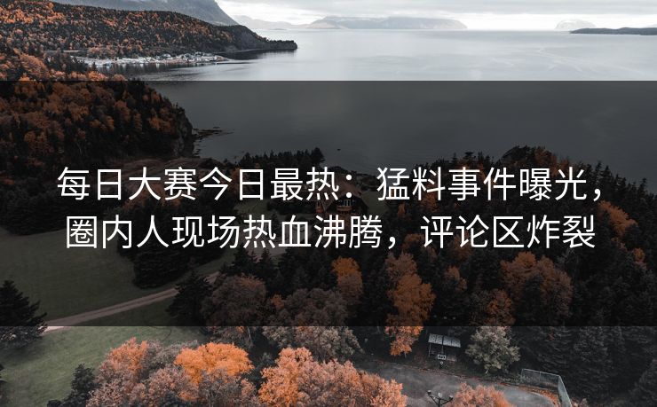 每日大赛今日最热：猛料事件曝光，圈内人现场热血沸腾，评论区炸裂