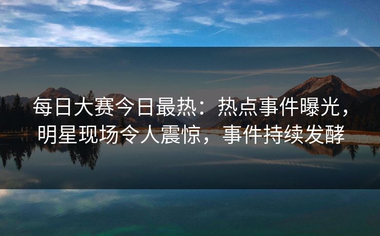 每日大赛今日最热：热点事件曝光，明星现场令人震惊，事件持续发酵