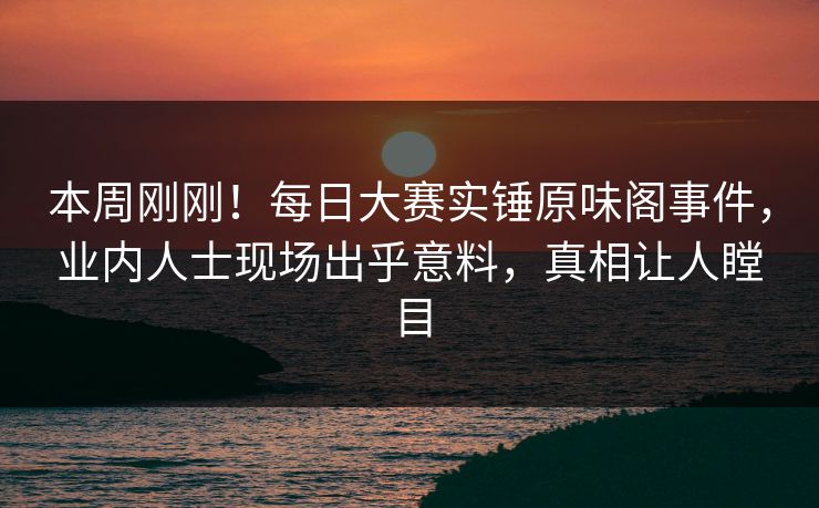 本周刚刚！每日大赛实锤原味阁事件，业内人士现场出乎意料，真相让人瞠目