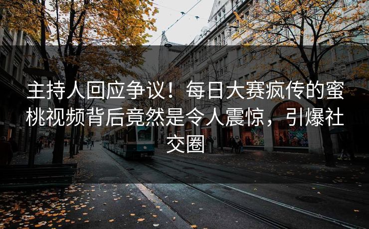 主持人回应争议！每日大赛疯传的蜜桃视频背后竟然是令人震惊，引爆社交圈