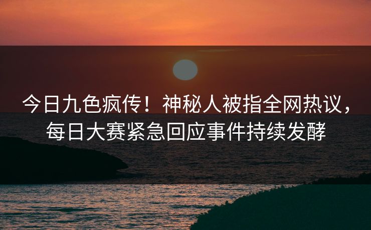 今日九色疯传！神秘人被指全网热议，每日大赛紧急回应事件持续发酵