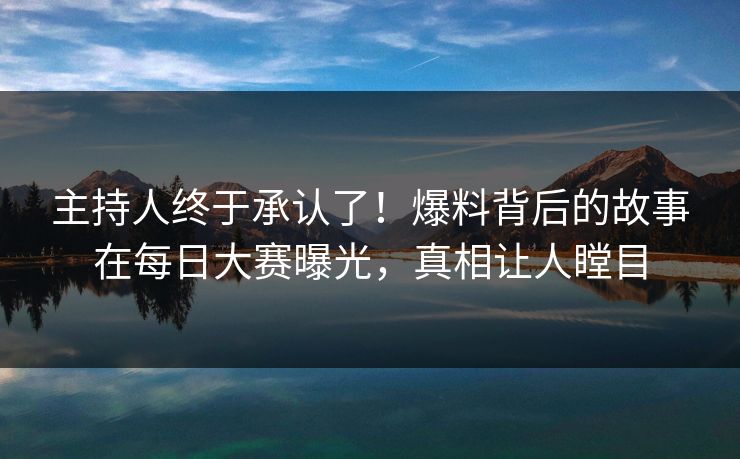 主持人终于承认了！爆料背后的故事在每日大赛曝光，真相让人瞠目