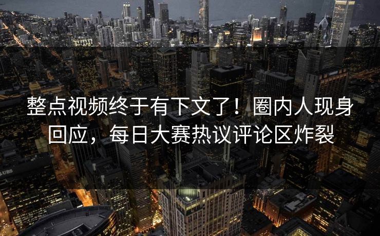 整点视频终于有下文了！圈内人现身回应，每日大赛热议评论区炸裂