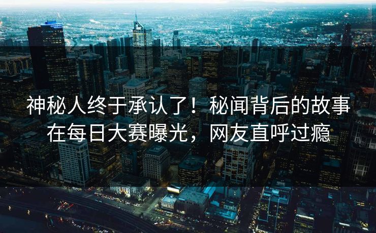 神秘人终于承认了！秘闻背后的故事在每日大赛曝光，网友直呼过瘾