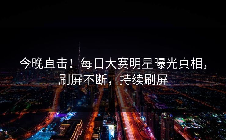 今晚直击！每日大赛明星曝光真相，刷屏不断，持续刷屏