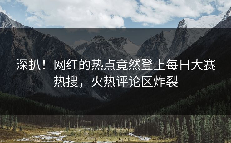 深扒！网红的热点竟然登上每日大赛热搜，火热评论区炸裂
