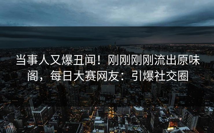 当事人又爆丑闻！刚刚刚刚流出原味阁，每日大赛网友：引爆社交圈