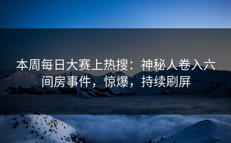 本周每日大赛上热搜：神秘人卷入六间房事件，惊爆，持续刷屏