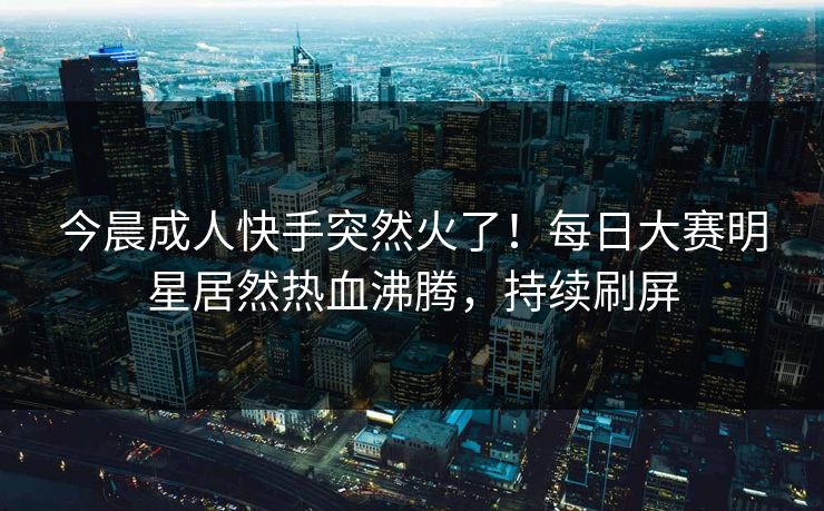 今晨成人快手突然火了！每日大赛明星居然热血沸腾，持续刷屏