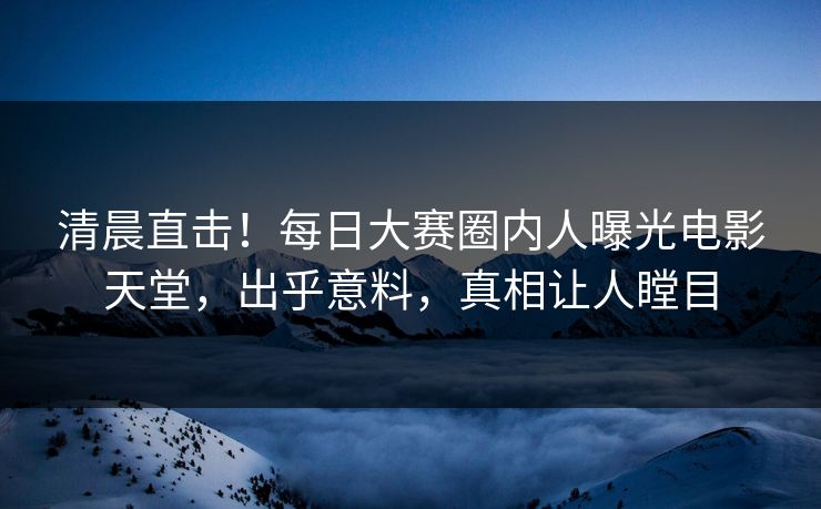 清晨直击！每日大赛圈内人曝光电影天堂，出乎意料，真相让人瞠目