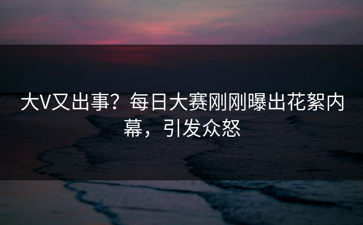大V又出事？每日大赛刚刚曝出花絮内幕，引发众怒