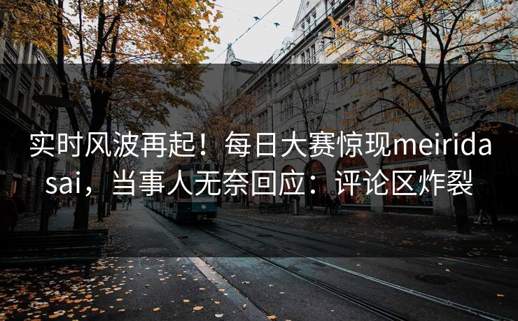 实时风波再起！每日大赛惊现meiridasai，当事人无奈回应：评论区炸裂