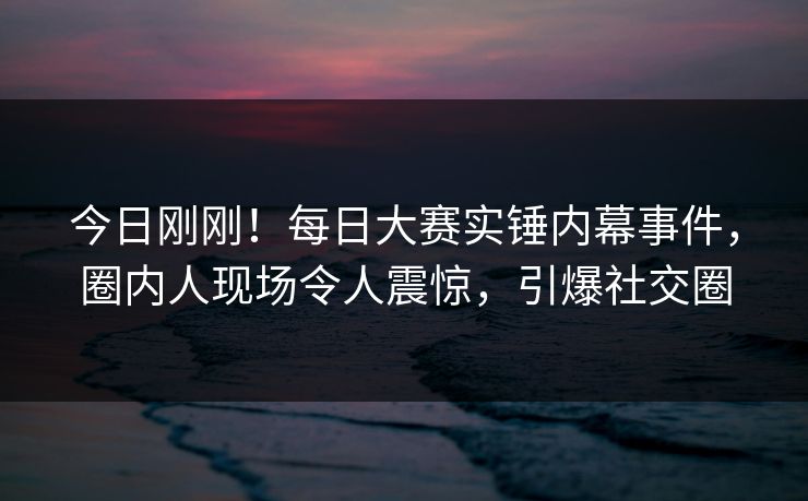 今日刚刚！每日大赛实锤内幕事件，圈内人现场令人震惊，引爆社交圈