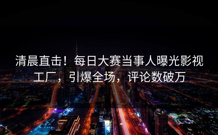 清晨直击！每日大赛当事人曝光影视工厂，引爆全场，评论数破万