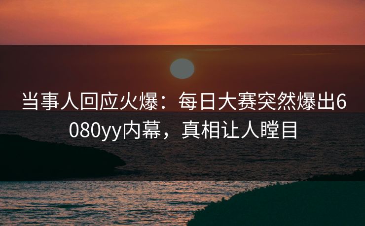 当事人回应火爆：每日大赛突然爆出6080yy内幕，真相让人瞠目