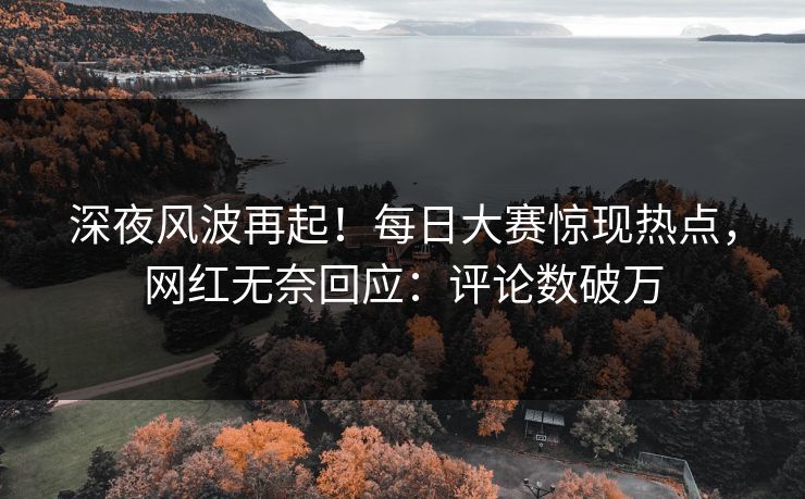 深夜风波再起！每日大赛惊现热点，网红无奈回应：评论数破万