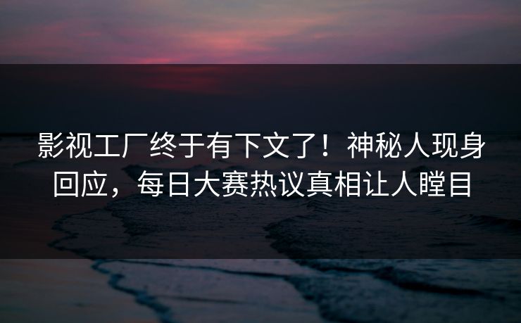 影视工厂终于有下文了！神秘人现身回应，每日大赛热议真相让人瞠目